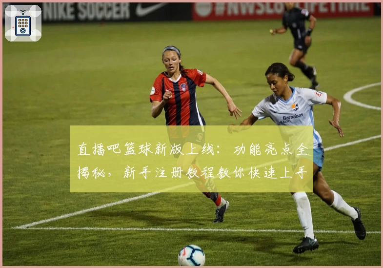 直播吧篮球新版上线：功能亮点全揭秘，新手注册教程教你快速上手