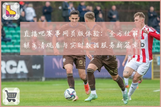 直播吧赛事网页版体验：全方位解锁高清观看与实时数据服务新篇章