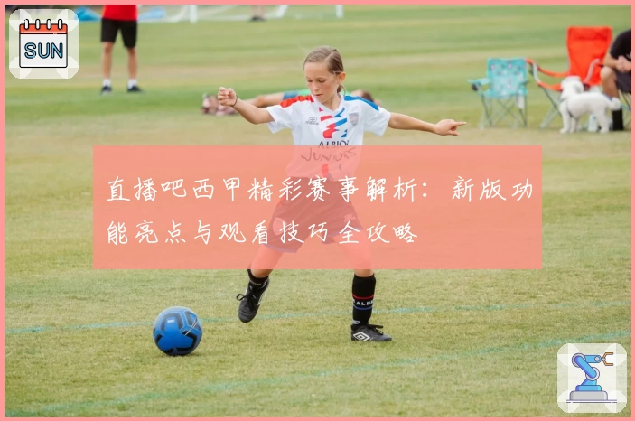 直播吧西甲精彩赛事解析：新版功能亮点与观看技巧全攻略
