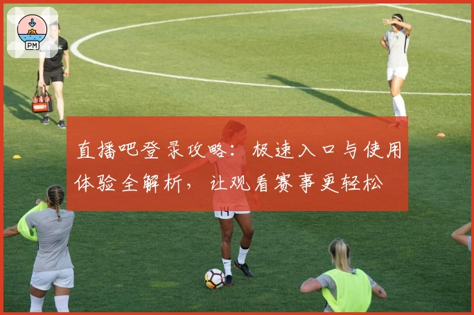 直播吧登录攻略:极速入口与使用体验全解析,让观看赛事更轻松