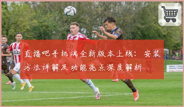 直播吧手机端全新版本上线：安装方法详解及功能亮点深度解析