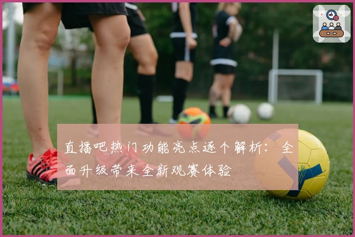 直播吧热门功能亮点逐个解析：全面升级带来全新观赛体验