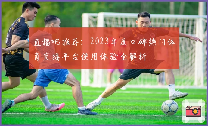 直播吧推荐：2023年度口碑热门体育直播平台使用体验全解析