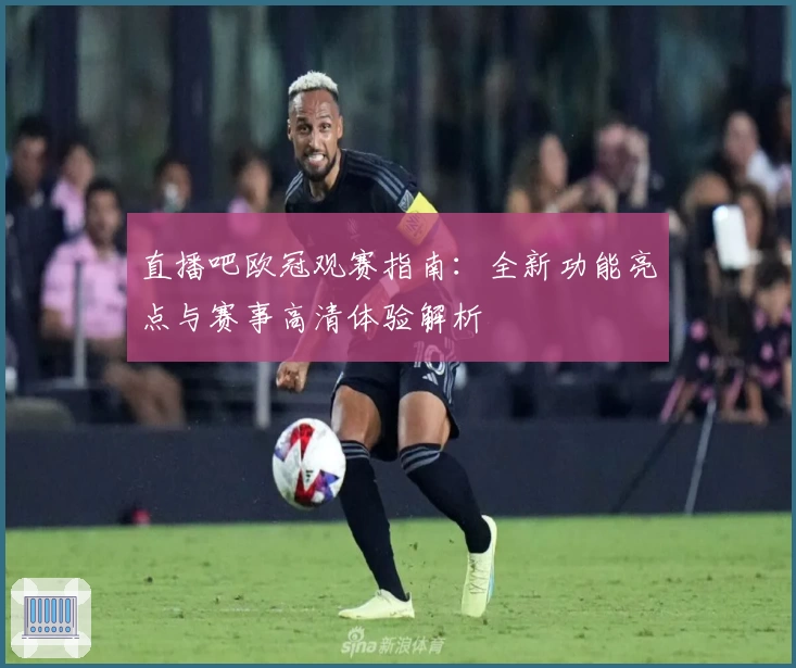 直播吧欧冠观赛指南：全新功能亮点与赛事高清体验解析