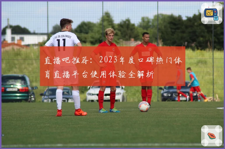 直播吧推荐：2023年度口碑热门体育直播平台使用体验全解析