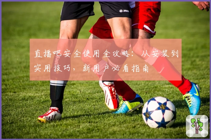 直播吧安全使用全攻略：从安装到实用技巧，新用户必看指南