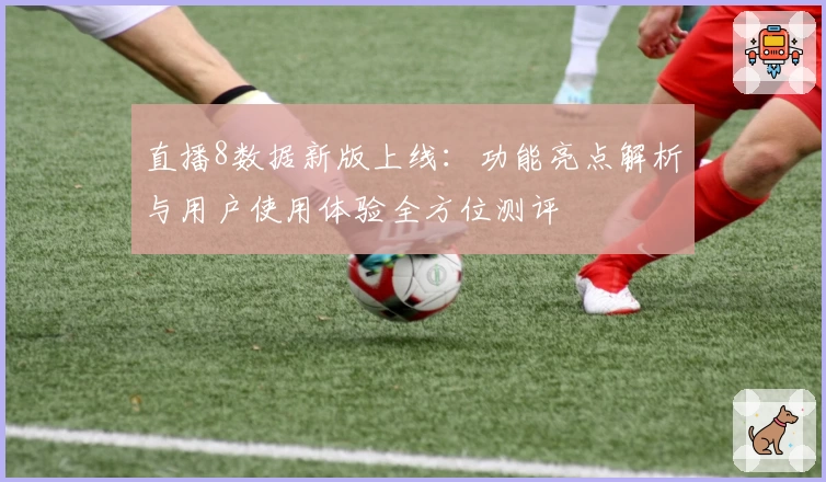 直播8数据新版上线：功能亮点解析与用户使用体验全方位测评